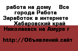 работа на дому  - Все города Работа » Заработок в интернете   . Хабаровский край,Николаевск-на-Амуре г.